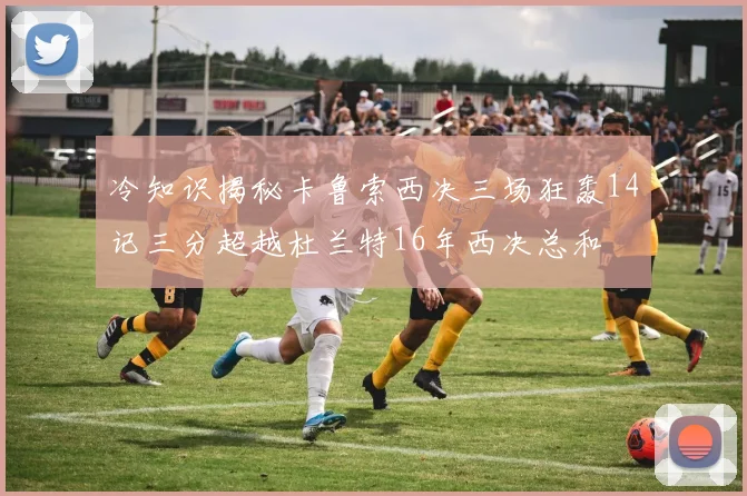 冷知识揭秘卡鲁索西决三场狂轰14记三分超越杜兰特16年西决总和