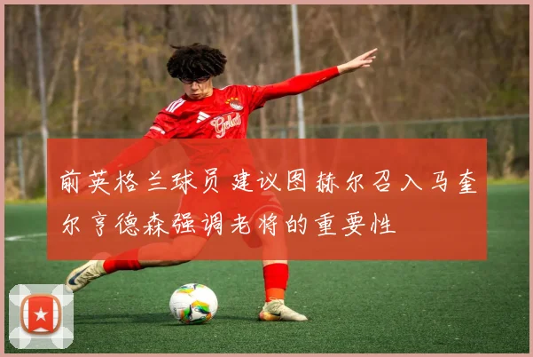 前英格兰球员建议图赫尔召入马奎尔亨德森强调老将的重要性