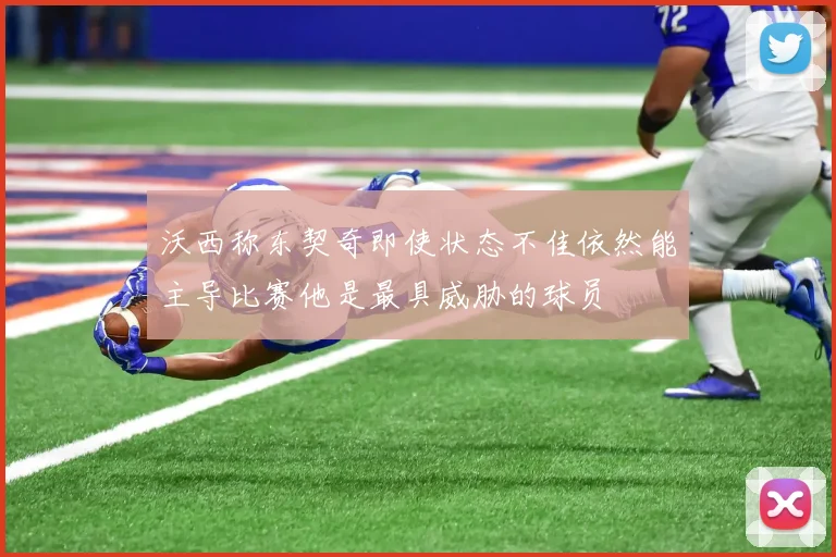 沃西称东契奇即使状态不佳依然能主导比赛他是最具威胁的球员