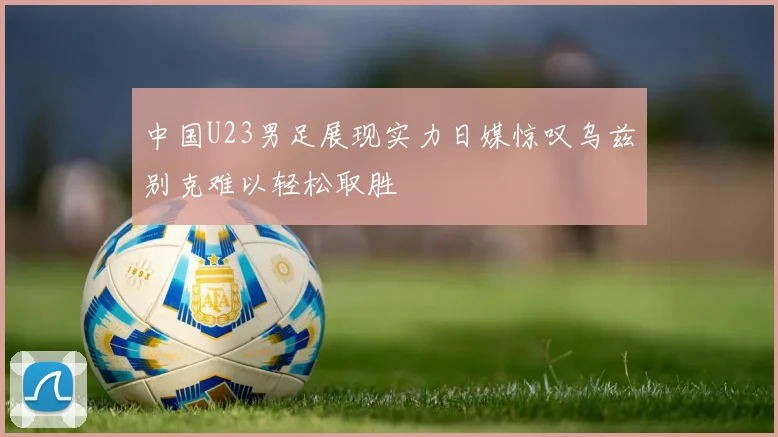 中国U23男足展现实力日媒惊叹乌兹别克难以轻松取胜