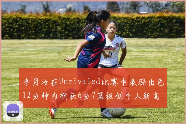 李月汝在Unrivaled比赛中表现出色12分钟内斩获6分7篮板创个人新高