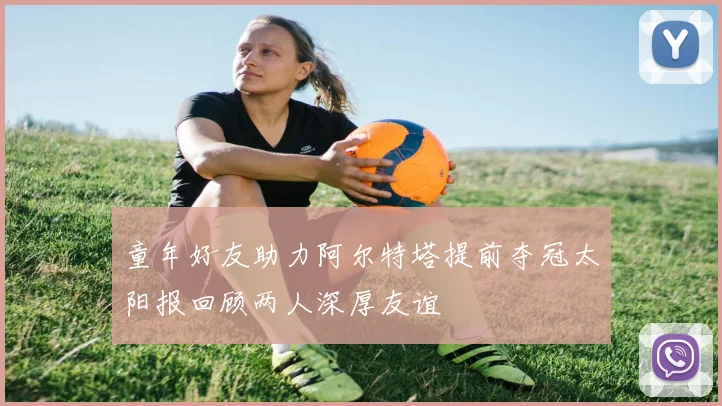 童年好友助力阿尔特塔提前夺冠太阳报回顾两人深厚友谊
