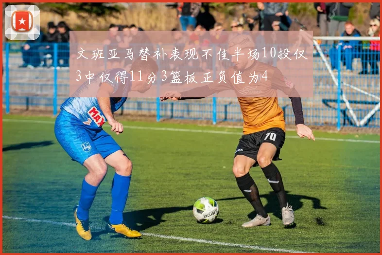 文班亚马替补表现不佳半场10投仅3中仅得11分3篮板正负值为4