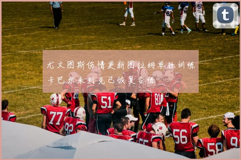 尤文图斯伤情更新图拉姆单独训练卡巴尔米利克已恢复合练