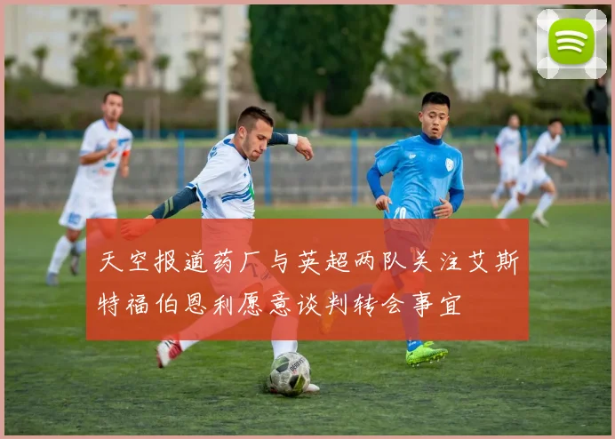 天空报道药厂与英超两队关注艾斯特福伯恩利愿意谈判转会事宜