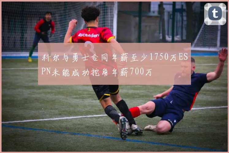 科尔与勇士合同年薪至少1750万ESPN未能成功挖角年薪700万