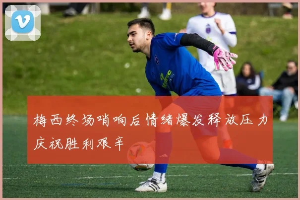 梅西终场哨响后情绪爆发释放压力庆祝胜利艰辛